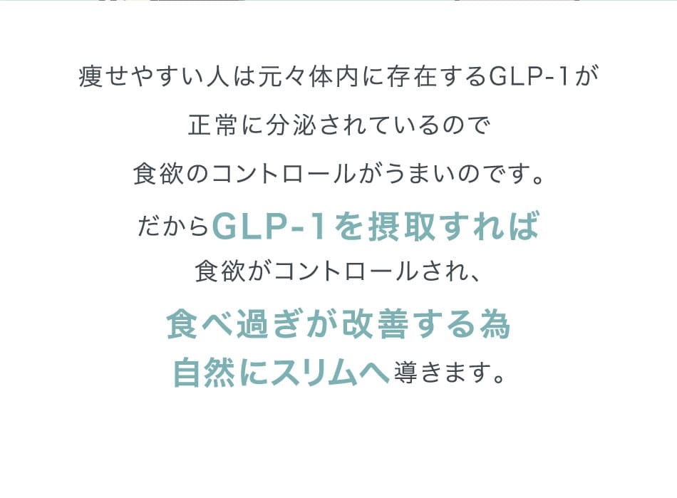 痩せやすい人は元々体内に存在するGLP-1が正常に分泌されているので食欲のコントロールがうまいのです。だからGLP-1を摂取すれば食欲がコントロールされ、食べ過ぎが改善する為自然にスリムへ導きます。