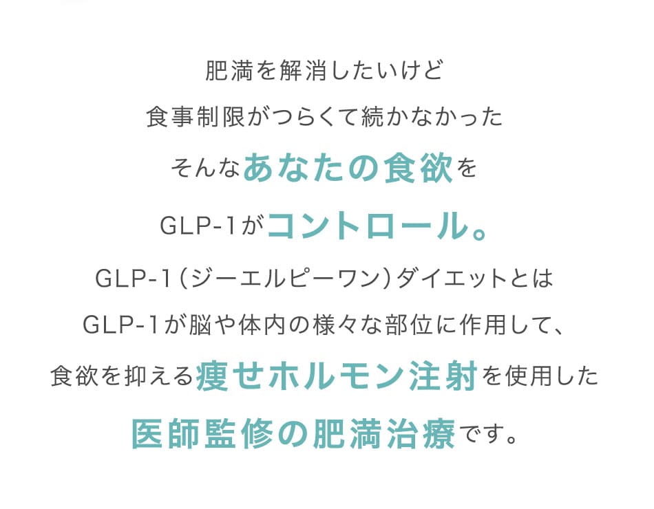 肥満を解消したいけど食事制限がつらくて続かなかったそんなあなたの食欲をGLP-1がコントロール。GLP-1(ジーエルピーワン)ダイエットとはGLP-1が脳や体内の様々な部位に作用して、食欲を抑える痩せホルモン注射を使用した医師監修の肥満治療です。