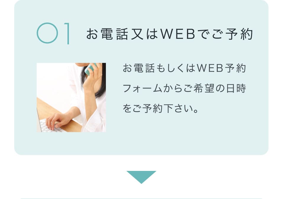 お電話又はWEBでご予約 お電話もしくはWEB予約フォームからご希望の日時をご予約下さい。