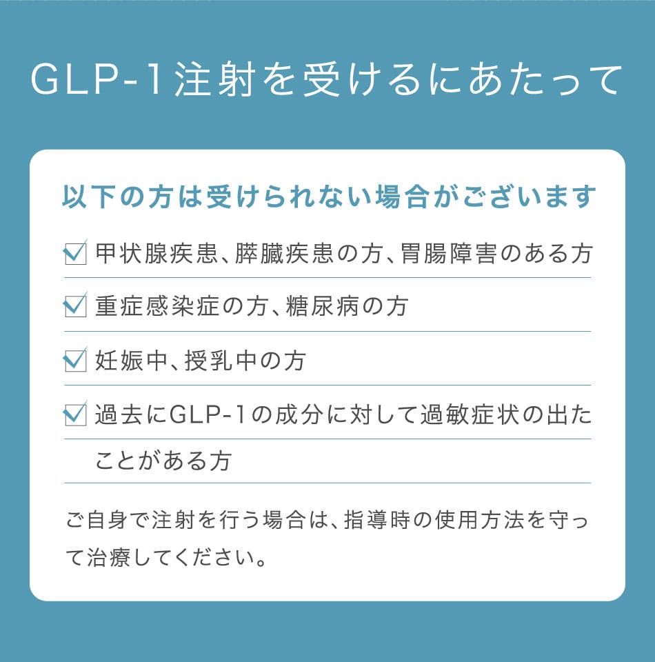 GLP-1注射を受けるにあたって 以下の方は受けられない場合がございます 甲状腺疾患、膵臓疾患の方、胃腸障害のある方 重症感染症の方、糖尿病の方 妊娠中、授乳中の方 過去にGLP-1の成分に対して過敏症状の出たことがある方 ご自身で注射を行う場合は、指導時の使用方法を守って治療してください。
