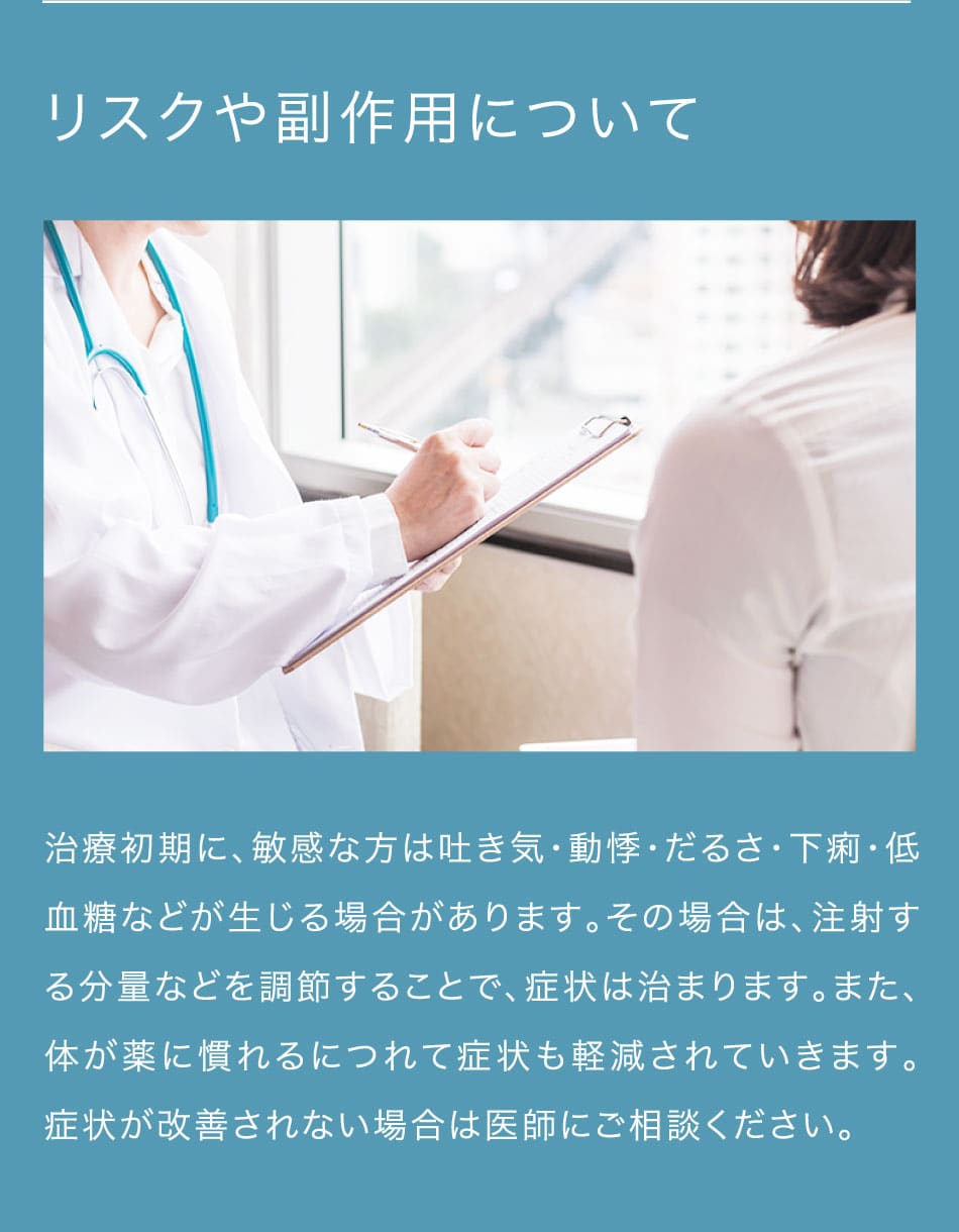 リスクや副作用について 治療初期に、敏感な方は吐き気・動悸・だるさ・下痢・低血糖などが生じる場合があります。その場合は、注射する分量などを調節することで、症状は治まります。また、体が薬に慣れるにつれて症状も軽減されていきます。症状が改善されない場合は医師にご相談ください。