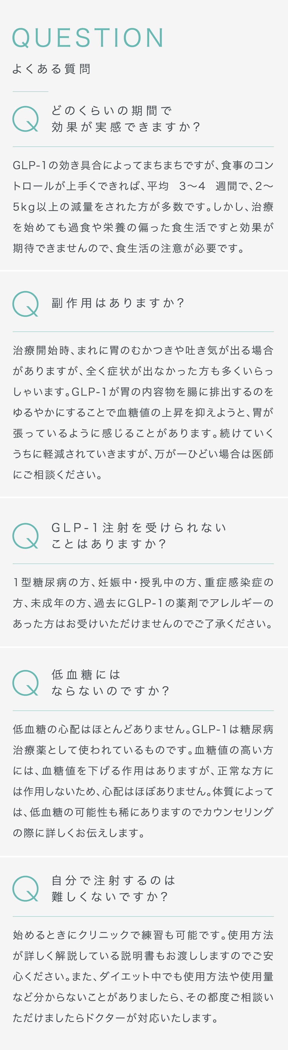 QUESTION よくある質問 どのくらいの期間で効果が実感できますか? GLP-1の効き具合によってまちまちですが、食事のコントロールが上手くできれば、平均 3〜4 週間で、2〜5kg以上の減量をされた方が多数です。しかし、治療を始めても過食や栄養の偏った食生活ですと効果が期待できませんので、食生活の注意が必要です。 副作用はありますか? 治療開始時、まれに胃のむかつきや吐き気が出る場合がありますが、全く症状が出なかった方も多くいらっしゃいます。GLP-1が胃の内容物を腸に排出するのをゆるやかにすることで血糖値の上昇を抑えようと、胃が張っているように感じることがあります。続けていくうちに軽減されていきますが、万が一ひどい場合は医師にご相談ください。 GLP-1注射を受けられないことはありますか? 1型糖尿病の方、妊娠中・授乳中の方、重症感染症の方、未成年の方、過去にGLP-1の薬剤でアレルギーのあった方はお受けいただけませんのでご了承ください。 低血糖にはならないのですか? 低血糖の心配はほとんどありません。GLP-1は糖尿病治療薬として使われているものです。血糖値の高い方には、血糖値を下げる作用はありますが、正常な方には作用しないため、心配はほぼありません。体質によっては、低血糖の可能性も稀にありますのでカウンセリングの際に詳しくお伝えします。 自分で注射するのは難しくないですか? 始めるときにクリニックで練習も可能です。使用方法が詳しく解説している説明書もお渡ししますのでご安心ください。また、ダイエット中でも使用方法や使用量など分からないことがありましたら、その都度ご相談いただけましたらドクターが対応いたします。
